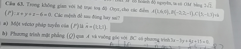 cổ hoành độ nguyên, ta có OM bằng 2sqrt(2). 
Câu 63. Trong không gian với hệ trục toạ độ Oxyz,cho các điểm A(1;6;0), B(-2;2;-1), C(5;-1;3) và
(P):x+y+z-6=0. Các mệnh đề sau đúng hay sai? 
a) Một véctơ pháp tuyến của (P) là overline n=(1;1;1). 
b) Phương trình mặt phẳng (Q) qua A và vuông góc với BC có phương trình 3x-3y+4z+15=0.