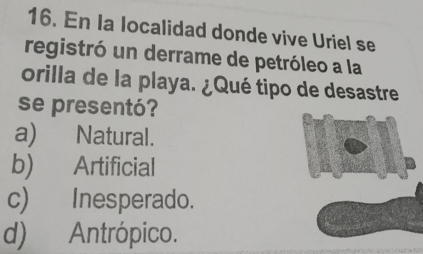 En la localidad donde vive Uriel se
registró un derrame de petróleo a la
orilla de la playa. ¿Qué tipo de desastre
se presentó?
a) Natural.
b) Artificial
c) Inesperado.
d) Antrópico.