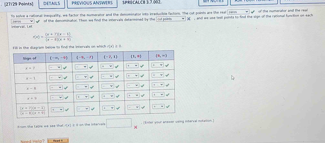 DETAILS PREVIOUS ANSWERS SPRECALC8 3.7.002.
To solve a rational inequality, we factor the numerator and the denominator into irreducible factors. The cut points are the real zeros of the numerator and the real
zeros of the denominator. Then we find the intervals determined by the cut points 》 , and we use test points to find the sign of the rational function on each
interval. Let
r(x)= ((x+7)(x-1))/(x-8)(x+9) .
Fill in the diagram below to find the intervals on which r(x)≥ 0.
From the table we see that r(x)≥ 0 on the intervals . (Enter your answer using interval notation.)
X
Need Help? Read It