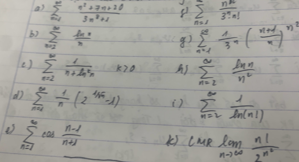 sumlimits _(m=1)^(∈fty) (n^2+7n+20)/3n^2+1 
sumlimits _(n=1)^n n^n/3^n· n! 
b) sumlimits _(n=2)^(∈fty)frac ln n
g) sumlimits _(n=1)^(∈fty) 1/3^n ( (n+1)/n )^n^2
( ) sumlimits _(n=2)^(∈fty) 1/n+ln^2n k>0
sumlimits _(n=2)^(∈fty) ln n/n^2 
dì sumlimits _(n=1)^(∈fty) 1/n (2^(1/sqrt(n))-1)
) sumlimits _(n=2)^(∈fty) 1/ln (n!) 
es sumlimits _(n=1)^(∈fty)cos  (n-1)/n+1 
k) lmRlim _nto ∈fty frac n!2^(n^2)