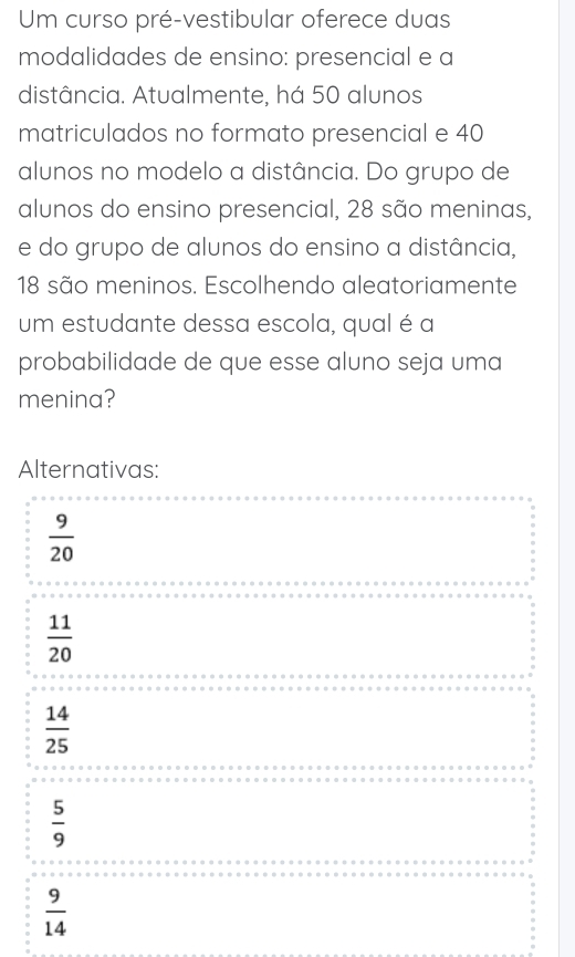 Um curso pré-vestibular oferece duas
modalidades de ensino: presencial e a
distância. Atualmente, há 50 alunos
matriculados no formato presencial e 40
alunos no modelo a distância. Do grupo de
alunos do ensino presencial, 28 são meninas,
e do grupo de alunos do ensino a distância,
18 são meninos. Escolhendo aleatoriamente
um estudante dessa escola, qual é a
probabilidade de que esse aluno seja uma
menina?
Alternativas:
 9/20 
 11/20 
 14/25 
 5/9 
 9/14 