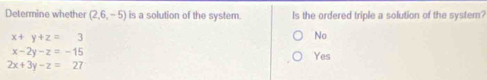 Determine whether (2,6,-5) is a solution of the system. Is the ordered triple a solution of the system?
x+y+z=3
No
x-2y-z=-15 Yes
2x+3y-z=27