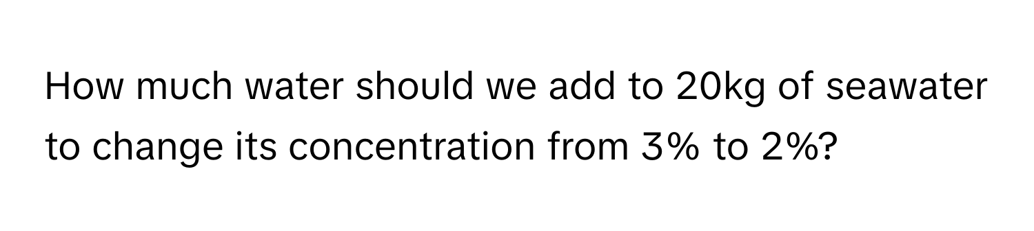 How much water should we add to 20kg of seawater to change its concentration from 3% to 2%?