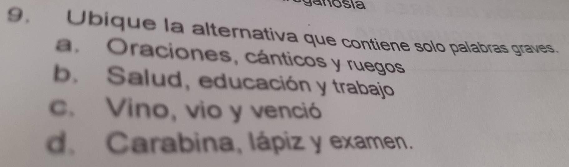 ganosía
9. Ubique la alternativa que contiene solo palabras graves.
a. Oraciones, cánticos y ruegos
b. Salud, educación y trabajo
c. Vino, vio y venció
d. Carabina, lápiz y examen.