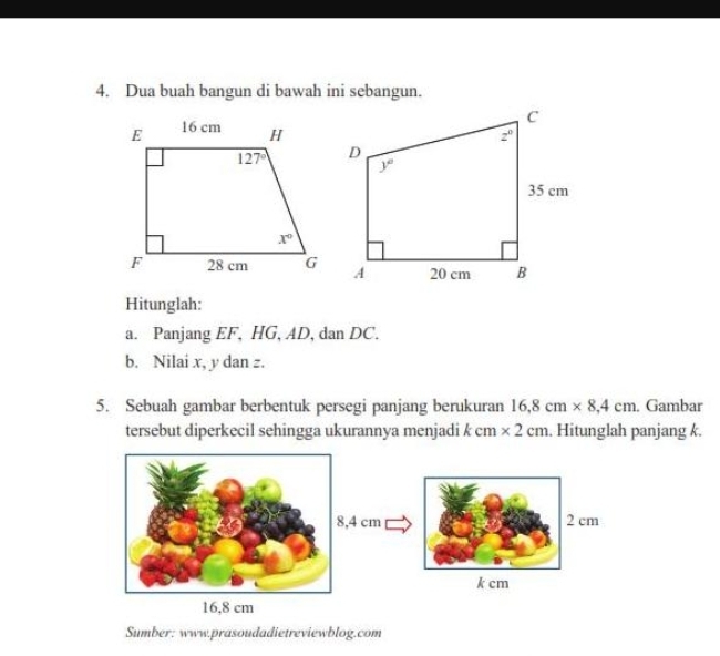 Dua buah bangun di bawah ini sebangun.
Hitunglah:
a. Panjang EF, HG, AD, dan DC.
b. Nilai x, y dan z.
5. Sebuah gambar berbentuk persegi panjang berukuran 16,8cm* 8,4cm. Gambar
tersebut diperkecil sehingga ukurannya menjadi k cr * 2cm. Hitunglah panjang k.
,4 cm 2 cm
k cm
Sumber: www.prasoudadietreviewblog.com