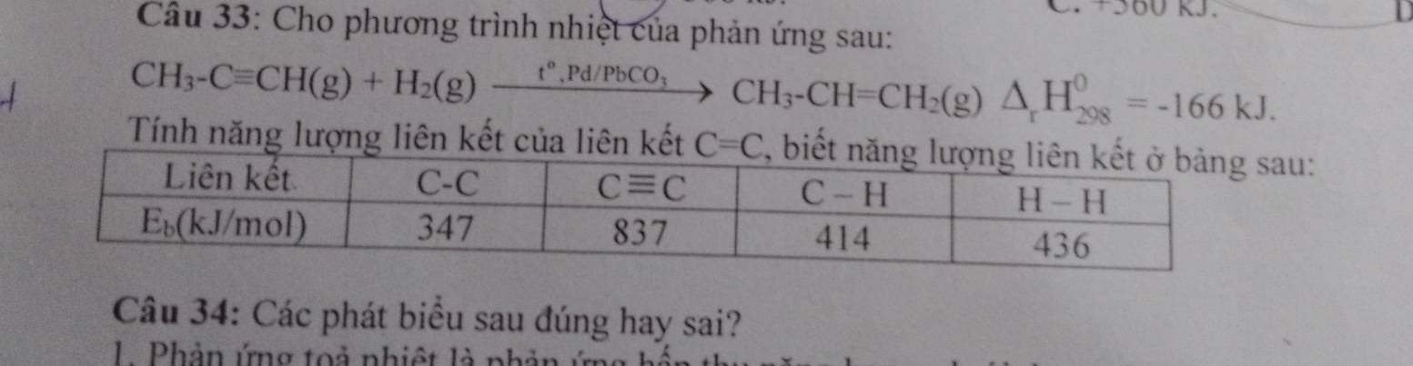 +560 kJ.
Câu 33: Cho phương trình nhiệt của phản ứng sau:
CH_3-Cequiv CH(g)+H_2(g)xrightarrow t°,Pd/PbCO_3CH_3-CH=CH_2(g)△ _rH_(298)^0=-166kJ.
Tính năng lượng liên kết của liên kếtau:
Câu 34: Các phát biểu sau đúng hay sai?
1 Phản ứng toả nhiệt là phả