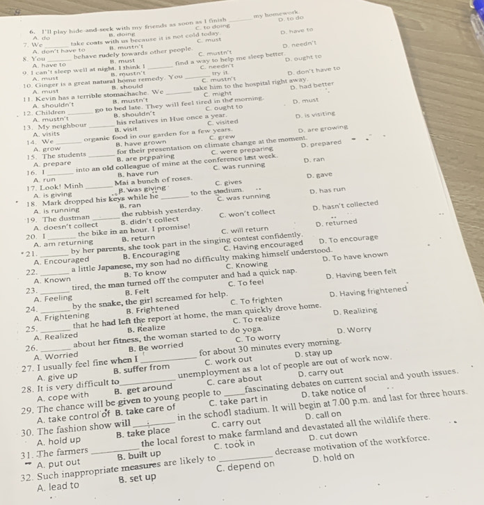 my homework. D. to do
6. 1°11 play hide-and-seek with my friends as soon as I finish C. to doing_
B. doing
D. have to
take coats with us because it is not cold today. C. must
7. We A. do_
B. mustn't
B. must C. mustn't D. needn't
8. You A. don't have to
A. have to behave rudely towards other people.
find a way to help me sleep better. D. ought to
9. I can’t sleep well at night. I think I B. mus rs t _C. needn't
A. must
_C. mustn't try it. D. don't have to
10. Ginger is a great natural home remedy. You B. should take him to the hospital right away.
D. had better
A. must
!!. Kevin has a terrible stomachache. We B. mustn't _C. might
go to bed late. They will feel tired in the morning. C. ought to D. must
A. shouldn't
12. Children A. mustn't_
B. shouldn't
C. visited D. is visiting
A. visits his relatives in Hue once a year.
13. My neighbour _B. visit
14. We _organie food in our garden for a few years. C. grew D. are growing
B. have grown
15. The students A. grow_
for their presentation on climate change at the moment.
A. prepare B. are proparing C. were preparing
into an old colleague of mine at the conference last week. D. prepared
C. was running D. ran
16. I B. have run
A. run
17. Look! Minh Mai a bunch of roses.
A. is giving B. was giving C. gives
D. has run
18. Mark dropped his keys while he _to the stedium. D. gave
A. is running B. ran C. was running
19. The dustman _the rubbish yesterday.
A. doesn’t collect B. didn't collect C. won't collect D. hasn't collected
D. returned
20. I
the bike in an hour. I promise!
A. am returning B. return C. will return
21. __by her parents, she took part in the singing contest confidently. D. To encourage
A. Encouraged B. Encouraging C. Having encouraged
D. To have known
22. a little Japanese, my son had no difficulty making himself understood.
A. Known B. To know C. Knowing
23. __tired, the man turned off the computer and had a quick nap. D. Having been felt
A. Feeling B. Felt C. To feel
24. _by the snake, the girl screamed for help.
A. Frightening B. Frightened C. To frighten D. Having frightened
that he had left the report at home, the man quickly drove home. D. Realizing
A. Realized C. To realize
25. _B. Realize
26. about her fitness, the woman started to do yoga. D. Worry
A. Worried B. Be worried C. To worry
D. stay up
27. I usually feel fine when I for about 30 minutes every morning.
A. give up B. suffer from C. work out
28. It is very difficult to _unemployment as a lot of people are out of work now.
A. cope with B. get around C. care about D. carry out
29. The chance will be given to young people to _fascinating debates on current social and youth issues.
in the school stadium. It will begin at 7.00 p.m. and last for three hours.
A. take control of B. take care of C. take part in D. take notice of
D. call on
30. The fashion show will _the local forest to make farmland and devastated all the wildlife there.
A. hold up B. take place C. carry out
D. cut down
31. The farmers
A. put out B. built up C. took in
D. hold on
32. Such inappropriate measures are likely to _decrease motivation of the workforce.
A. lead to B. set up C. depend on