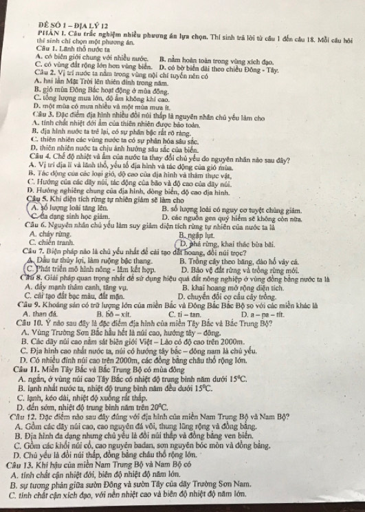 Để SÔ 1 - ĐịA Lỷ 12
PHÂN I. Câu trắc nghiệm nhiều phương án lựa chọn. Thí sinh trả lời từ câu 1 đến câu 18. Mỗi câu hồi
thí sinh chỉ chọn một phương ản.
Câu 1. Lãnh thổ nước ta
A. có biên giới chung với nhiều nước. B. nằm hoàn toàn trong vùng xích đạo.
C. có vùng đất rộng lớn hơn vùng biển. D. có bờ biển đài theo chiều Đông - Tây.
Câu 2, Vị trí nước ta nằm trong vùng nội chi tuyển nên có
A. hai làn Mặt Trời lên thiên đinh trong năm.
B. gió mùa Đông Bắc hoạt động ở mùa đồng,
C. tổng lượng mưa lớn, độ ẩm không khi cao.
D. một mùa có mưa nhiều và một mùa mưa ít,
Câu 3, Đặc điễm địa hình nhiều đổi núi thấp là nguyên nhân chủ yểu làm cho
A. tính chất nhiệt đới ẩm của thiên nhiên được bảo toàn,
B. địa hình nước ta trẻ lại, có sự phân bậc rất rõ ràng.
C. thiên nhiên các vùng nước ta có sự phân hóa sâu sắc.
D. thiên nhiên nước ta chịu ảnh hướng sâu sắc của biển,
Câu 4, Chế độ nhiệt và ẩm của nước ta thay đổi chủ yếu do nguyên nhân nào sau đây?
A. Vị trí địa lí và lãnh thổ, yếu tổ địa hình và tác động của gió mùa.
B. Tác động của các loại gió, độ cao của địa hình và thăm thực vật,
C. Hướng của các dãy núi, tác động của bão và độ cao của dãy núi.
D. Hướng nghiêng chung của địa hình, đòng biển, độ cao địa hình.
Câu 5. Khi diện tích rừng tự nhiên giảm sẽ làm cho
A số lượng loài tăng lên B. số lượng loài có nguy cơ tuyệt chủng giảm.
C. đa đạng sinh học giám, D. các nguồn gen quỷ hiểm sẽ không còn nữa.
Cầu 6. Nguyên nhân chủ yếu làm suy giảm diện tích rừng tự nhiên của nước ta là
A. cháy rừng. B. ngập lụt
C. chiến tranh. D. phá rừng, khai thác bửa bãi.
Câu 7. Biện pháp nào là chủ yếu nhất để cài tạo đất hoang, đổi núi trọc?
A Dầu tư thủy lợi, làm ruộng bậc thang. B. Trồng cây theo băng, đào hổ vày cá.
C. Phát triển mô hình nông - lâm kết hợp. D. Bảo vệ đất rừng và trồng rừng mới.
Ciu 8. Giải pháp quan trọng nhất để sử dụng hiệu quả đất nông nghiệp ở vùng đồng bằng nước ta là
A. đầy mạnh thâm canh, tăng vụ. B. khai hoang mở rộng diện tích
C. cải tạo đất bạc màu, đất mặn. D. chuyển đổi cơ cầu cây trồng.
Cầu 9. Khoáng sản có trữ lượng lớn của miền Bắc và Đông Bắc Bắc Bộ so với các miền khác là
A. than đá. B. bdelta -xit. C. ti-tan D. a-pa-1 í t
Câu 10. Ý não sau đây là đặc điểm địa hình của miền Tây Bắc và Bắc Trung Bộ?
A. Vùng Trường Sơn Bắc hầu hết là núi cao, hướng tây - đông.
B. Các dãy núi cao nằm sát biên giới Việt - Lào có độ cao trên 2000m.
C. Địa hình cao nhất nước ta, núi có hướng tây bắc - đông nam là chủ yếu.
D. Có nhiều đinh núi cao trên 2000m, các đồng bằng châu thổ rộng lớn.
Câu 11. Miền Tây Bắc và Bắc Trung Bộ có mùa đông
A. ngắn, ở vùng núi cao Tây Bắc có nhiệt độ trung bình năm dưới 15°C.
B. lạnh nhất nước ta, nhiệt độ trung bình năm đều dưới 15°C.
C. lạnh, kéo dài, nhiệt độ xuống rất thấp.
D. đến sớm, nhiệt độ trung bình năm trên 20°C.
Câu 12, Đặc điểm nào sau dây đúng với địa hình của miền Nam Trụng Bộ và Nam Bộ?
A. Gồm các dãy núi cao, cao nguyên đá või, thung lũng rộng và đồng bằng.
B. Địa hình đa dạng nhưng chủ yều là đồi núi thấp và đồng bằng ven biển,
C. Gồm các khổi núi cổ, cao nguyên bađan, sơn nguyên bóc mồn và đồng bằng.
D. Chủ yếu là đồi núi thấp, đồng bằng châu thổ rộng lớn.
Câu 13. Khí hậu của miền Nam Trung Bộ và Nam Bộ có
A. tính chất cận nhiệt đới, biên độ nhiệt độ năm lớn.
B. sự tương phản giữa sườn Đông và sườn Tây của dãy Trường Sơn Nam.
C. tính chất cận xích đạo, với nền nhiệt cao và biên độ nhiệt độ năm lớn.