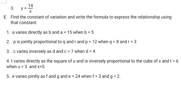 y= 14/x 
E. Find the constant of variation and write the formula to express the relationship using 
that constant. 
1. a varies directly as b and a=15 when b=5
2. . p is jointly proportional to q and r and p=12 when q=8 and r=3
3. . c varies inversely as d and c=7 when d=4
4. t varies directly as the square of u and is inversely proportional to the cube of x and t=6
when u=3 and x=5. 
5. e varies jointly as f and g and e=24 when f=3 and g=2.