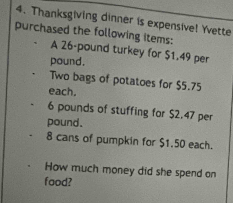 Thanksgiving dinner is expensive! Yvette 
purchased the following items: 
A 26-pound turkey for $1.49 per
pound. 
Two bags of potatoes for $5.75
each.
6 pounds of stuffing for $2.47 per
pound.
8 cans of pumpkin for $1.50 each. 
How much money did she spend on 
food?