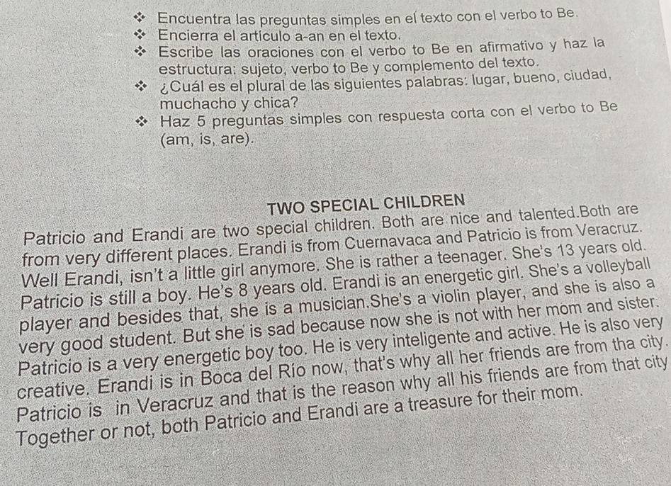 Encuentra las preguntas simples en el texto con el verbo to Be. 
Encierra el artículo a-an en el texto. 
Escribe las oraciones con el verbo to Be en afirmativo y haz la 
estructura: sujeto, verbo to Be y complemento del texto. 
¿Cuál es el plural de las siguientes palabras: lugar, bueno, ciudad, 
muchacho y chica? 
Haz 5 preguntas simples con respuesta corta con el verbo to Be 
(am, is, are). 
TWO SPECIAL CHILDREN 
Patricio and Erandi are two special children. Both are nice and talented.Both are 
from very different places. Erandi is from Cuernavaca and Patricio is from Veracruz. 
Well Erandi, isn't a little girl anymore. She is rather a teenager. She's 13 years old. 
Patricio is still a boy. He's 8 years old. Erandi is an energetic girl. She's a volleyball 
player and besides that, she is a musician.She's a violin player, and she is also a 
very good student. But she is sad because now she is not with her mom and sister. 
Patricio is a very energetic boy too. He is very inteligente and active. He is also very 
creative. Erandi is in Boca del Río now, that's why all her friends are from tha city. 
Patricio is in Veracruz and that is the reason why all his friends are from that city 
Together or not, both Patricio and Erandi are a treasure for their mom.