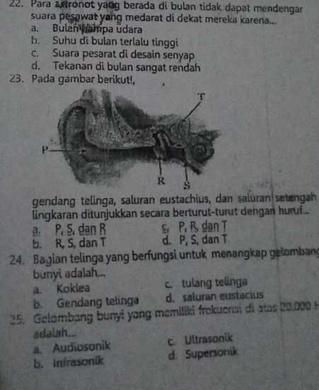 Para astronot yang berada di bulan tidak dapat mendengar
suara pesawat yang medarat di dekat mereka karena...
a. Bulan nampa udara
b. Suhu di bulan terlalu tinggi
c. Suara pesarat di desain senyap
d. Tekanan di bulan sangat rendah
23. Pada gambar berikut!,
gendang telinga, saluran eustachius, dan saluran setengah
lingkaran ditunjukkan secara berturut-turut dengan huruf...
a. P. S. dan R e. P. B dan T
b. R, S, dan T d. P, S, dan T
24. Bagian telinga yang berfungsi untuk menangkap geiombang
bunyi adalah...
a. Koklea c. tulang telnga
b. Gendang telinga d. saluran eustacius
25. Gelómbang bunyi yang memiliki frekuensi di atas 20,000 H
adalah...
a. Audiosonik c. Ultrasonik
b. Infrasonik d. Supersonik