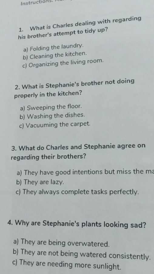 Instructions.
1. What is Charles dealing with regarding
his brother's attempt to tidy up?
a) Folding the laundry.
b) Cleaning the kitchen.
c) Organizing the living room.
2. What is Stephanie's brother not doing
properly in the kitchen?
a) Sweeping the floor.
b) Washing the dishes.
c) Vacuuming the carpet.
3. What do Charles and Stephanie agree on
regarding their brothers?
a) They have good intentions but miss the ma
b) They are lazy.
c) They always complete tasks perfectly.
4. Why are Stephanie's plants looking sad?
a) They are being overwatered.
b) They are not being watered consistently.
c) They are needing more sunlight.