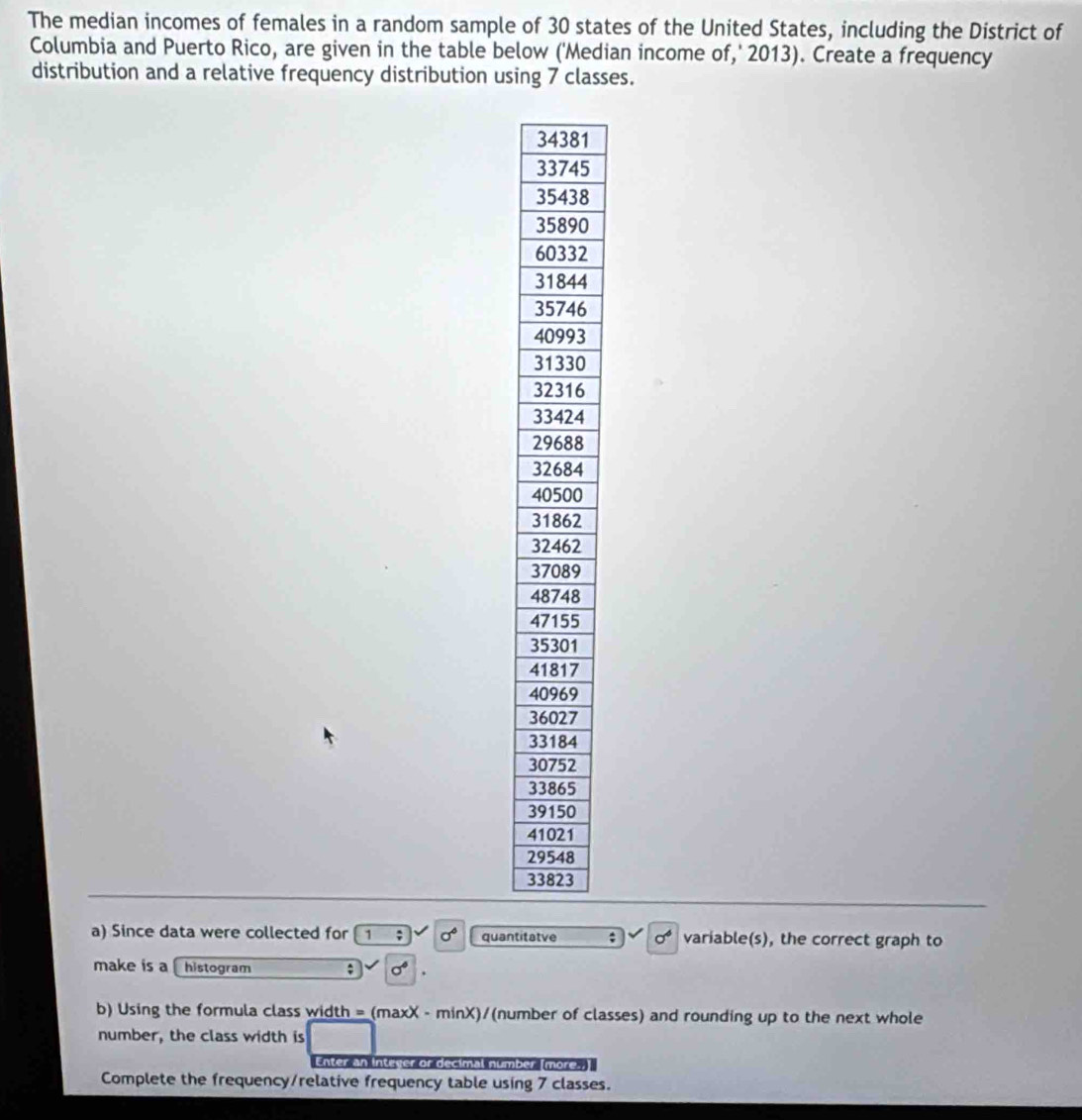 The median incomes of females in a random sample of 30 states of the United States, including the District of 
Columbia and Puerto Rico, are given in the table below ('Median income of,' 2013). Create a frequency 
distribution and a relative frequency distribution using 7 classes.
1
5
8
0
2
4
a) Since data were collected for 1; sigma° quantitatve ; sigma^6 variable(s), the correct graph to 
make is a histogram ; sigma°
b) Using the formula class width = (maxX - minX)/(number of classes) and rounding up to the next whole 
number, the class width is 
Enter an integer or decimal number [more. 
Complete the frequency/relative frequency table using 7 classes.