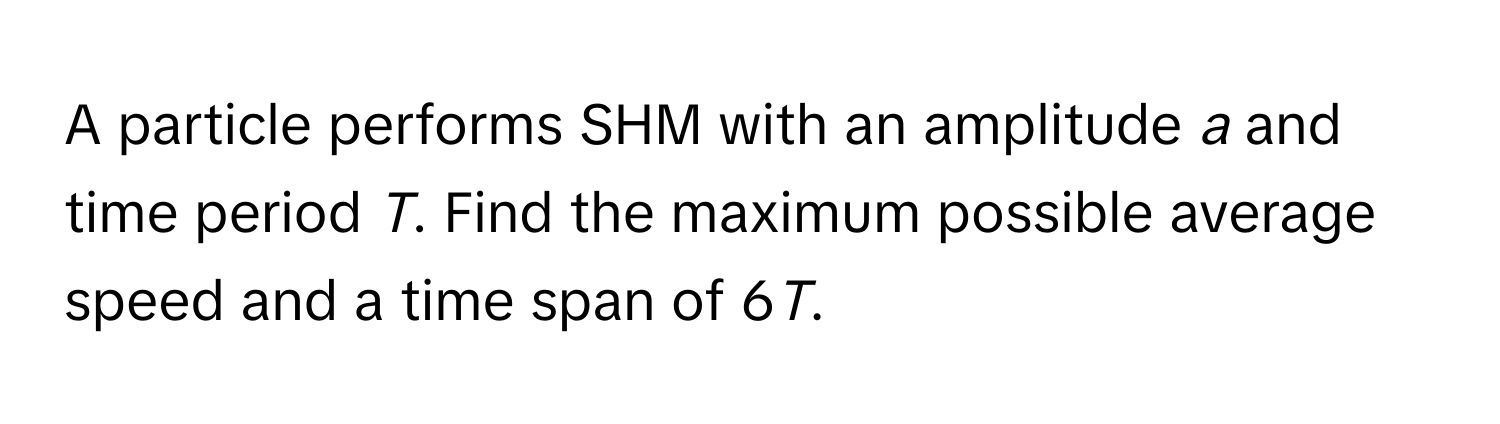 A particle performs SHM with an amplitude *a* and time period *T*. Find the maximum possible average speed and a time span of 6*T*.