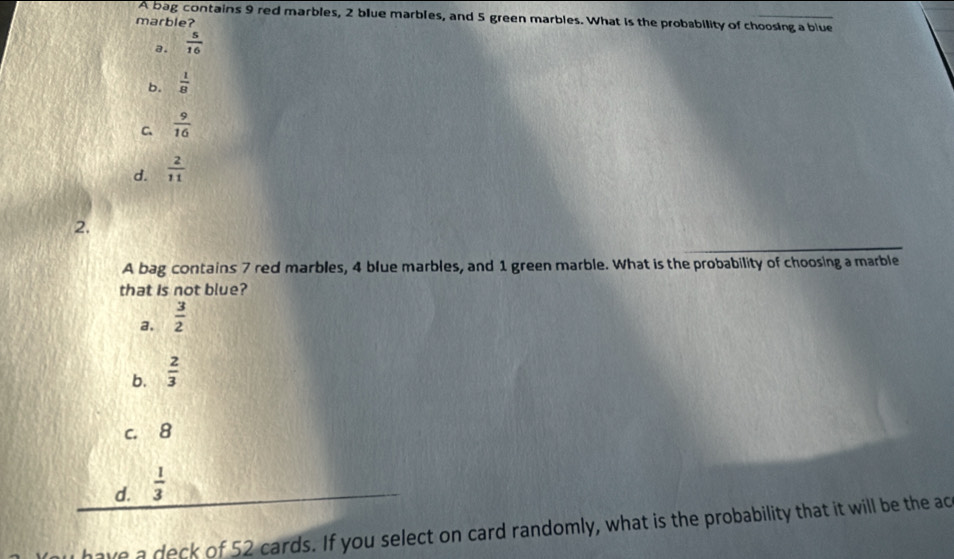 A bag contains 9 red marbles, 2 blue marbles, and 5 green marbles. What is the probability of choosing a blue
marble?
a.  5/16 
b.  1/8 
C.  9/16 
d.  2/11 
2.
A bag contains 7 red marbles, 4 blue marbles, and 1 green marble. What is the probability of choosing a marble
that is not blue?
a.  3/2 
b.  2/3 
c. 8
d.  1/3 
have a deck of 52 cards. If you select on card randomly, what is the probability that it will be the ac