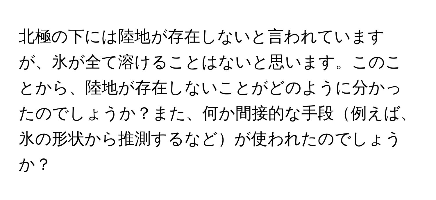 北極の下には陸地が存在しないと言われていますが、氷が全て溶けることはないと思います。このことから、陸地が存在しないことがどのように分かったのでしょうか？また、何か間接的な手段例えば、氷の形状から推測するなどが使われたのでしょうか？