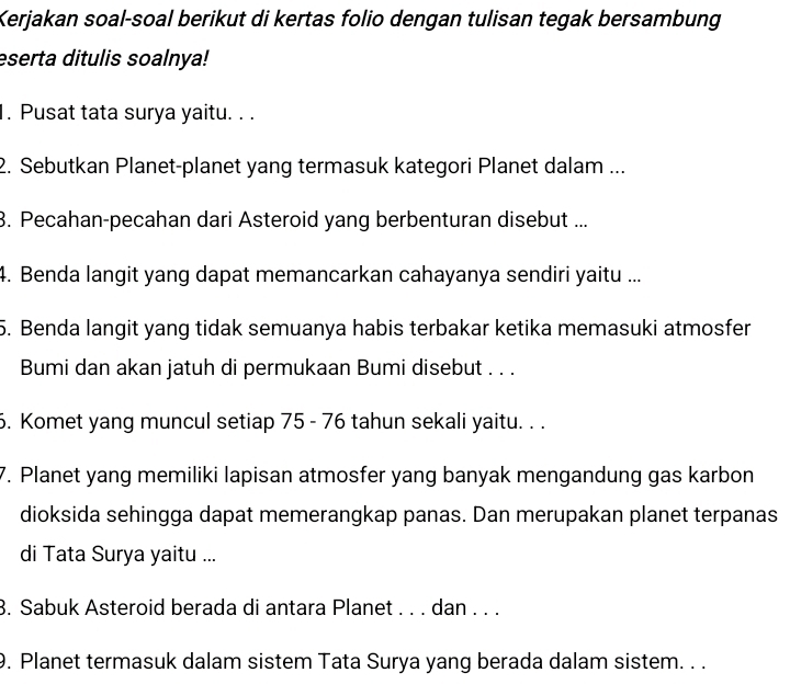 Kerjakan soal-soal berikut di kertas folio dengan tulisan tegak bersambung 
eserta ditulis soalnya! 
1. Pusat tata surya yaitu. . . 
2. Sebutkan Planet-planet yang termasuk kategori Planet dalam ... 
3. Pecahan-pecahan dari Asteroid yang berbenturan disebut ... 
4. Benda langit yang dapat memancarkan cahayanya sendiri yaitu ... 
5. Benda langit yang tidak semuanya habis terbakar ketika memasuki atmosfer 
Bumi dan akan jatuh di permukaan Bumi disebut . . . 
6. Komet yang muncul setiap 75 - 76 tahun sekali yaitu. . . 
7. Planet yang memiliki lapisan atmosfer yang banyak mengandung gas karbon 
dioksida sehingga dapat memerangkap panas. Dan merupakan planet terpanas 
di Tata Surya yaitu ... 
3. Sabuk Asteroid berada di antara Planet . . . dan . . . 
9. Planet termasuk dalam sistem Tata Surya yang berada dalam sistem. . .