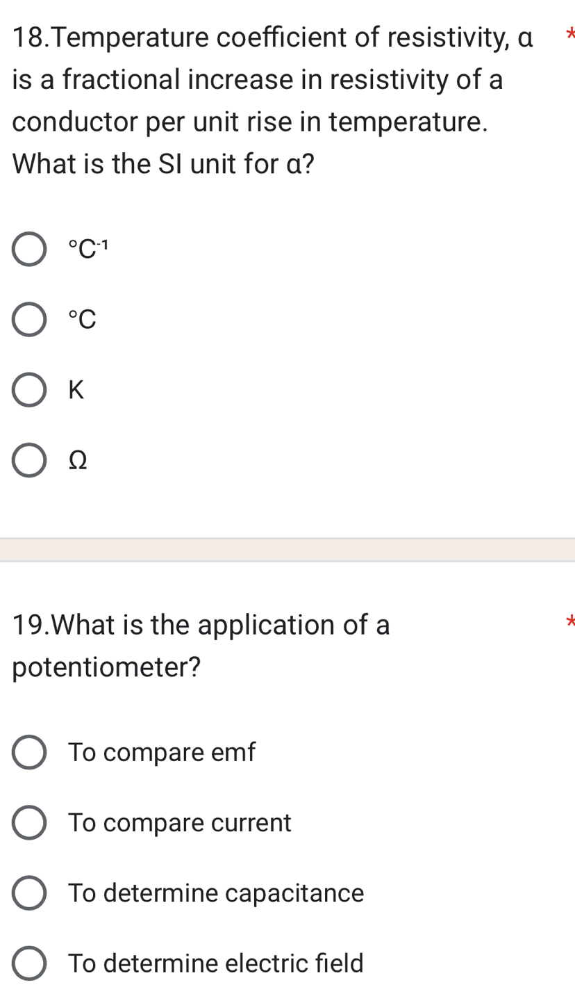 Temperature coefficient of resistivity, α *
is a fractional increase in resistivity of a
conductor per unit rise in temperature.
What is the SI unit for a?
^circ C^(-1)°C
K
Ω
19.What is the application of a
*
potentiometer?
To compare emf
To compare current
To determine capacitance
To determine electric field