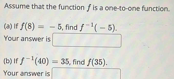 Assume that the function f is a one-to-one function. 
(a) If f(8)=-5 , find f^(-1)(-5). 
Your answer is □ □ 
(b) If f^(-1)(40)=35 , find f(35). 
Your answer is □