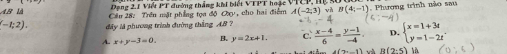 AB là Dạng 2.1 Viết PT đường thẳng khi biết VTPT hoặc VTCP, Hệ số
(-1;2). . Phương trình nào sau
Câu 28: Trên mặt phẳng tọa độ Oxy, cho hai điểm A(-2;3) và B(4;-1)
dây là phương trình đường thẳng AB ?
A. x+y-3=0. B. y=2x+1. c.  (x-4)/6 = (y-1)/-4 . D. beginarrayl x=1+3t y=1-2tendarray..
4(2°,1) và R(2:5) là