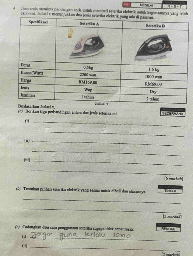 V01 MENILAI R+s+T
4 Jimn anda meminta pandangan anda untuk membeli seterika elektrik untuk kegunaannya yang lebih 
ekonomi. Jadual x 
() Berikan tiga perbandingan antara dua jenis seterika ini. SEDERHANA 
(i)_ 
_ 
(ii)_ 
_ 
(iii)_ 
_ 
[6 markah] 
(b) Tentukan pilihan seterika elektrik yang sesuai untuk dibeli dan alasannya. TINGGI 
_ 
_ 
[2 markah] 
(c) Cadangkan dua cara penggunaan seterika supaya tidak cepat rosak. RENDAH 
(i)_ 
(ii)_ 
[2 markah]