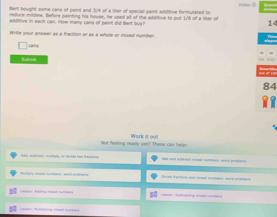 Video Quasti
Bert bought some cans of paint and 3/4 of a liter of special paint additive formulated to
reduce mildew. Before painting his house, he used all of the additive to put 1/8 of a liter of
additive in each can. How many cans of paint did Bert buy?
14
Write your answer as a fraction or as a whole or mixed number. Time
clapse
cans
a
Submit
SmartSc
out of 100
84
R
Work it out
Not feeling ready yet? These can help:
Add, subtract, multiply, or divide two fractions Add and subtract mixed numbers: word problems
Multiply mixed numbers: word problems Divide fractions and mixed numbers: word problems
Lesson: Adding mixed numbers Lesson: Subtracting mixed numbers
Lesson: Multiplying mixed numbers