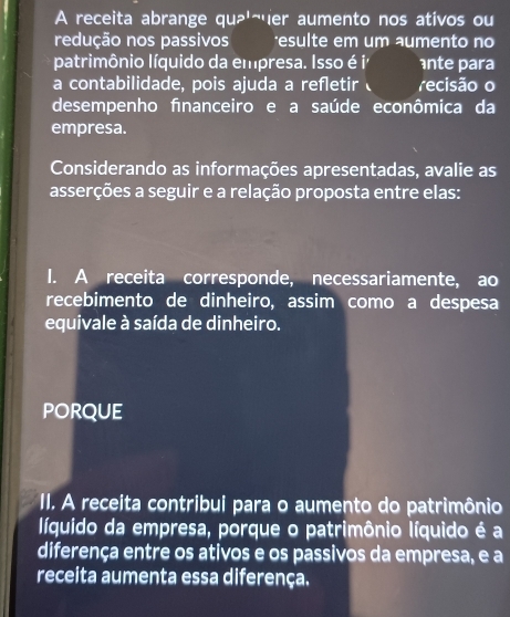 A receita abrange quâ'¬er aumento nos ativos ou 
redução nos passivos 'esulte em um aumento no 
patrimônio líquido da empresa. Isso é i ante para 
a contabilidade, pois ajuda a refletir recisão o 
desempenho fınanceiro e a saúde econômica da 
empresa. 
Considerando as informações apresentadas, avalie as 
asserções a seguir e a relação proposta entre elas: 
I. A receita corresponde, necessariamente, ao 
recebimento de dinheiro, assim como a despesa 
equivale à saída de dinheiro. 
PORQUE 
II. A receita contribui para o aumento do patrimônio 
líquido da empresa, porque o patrimônio líquido é a 
diferença entre os ativos e os passivos da empresa, e a 
receita aumenta essa diferença.