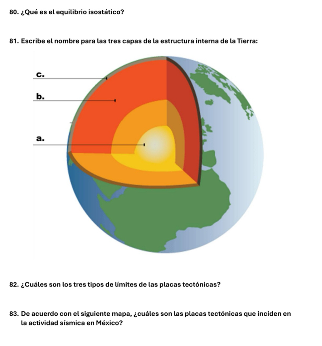 ¿Qué es el equilibrio isostático? 
81. Escribe el nombre para las tres capas de la estructura interna de la Tierra: 
82. ¿Cuáles son los tres tipos de límites de las placas tectónicas? 
83. De acuerdo con el siguiente mapa, ¿cuáles son las placas tectónicas que inciden en 
la actividad sísmica en México?