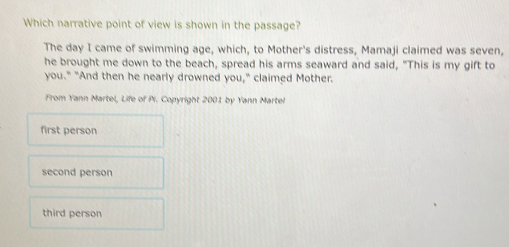 Which narrative point of view is shown in the passage?
The day I came of swimming age, which, to Mother's distress, Mamaji claimed was seven,
he brought me down to the beach, spread his arms seaward and said, "This is my gift to
you." "And then he nearly drowned you," claimed Mother.
From Yann Martel, Life of Pi. Copyright 2001 by Yann Martel
first person
second person
third person