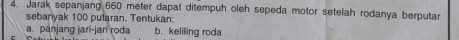 Jarak sepanjang 660 meter dapat ditempuh oleh sepeda motor setelah rodanya berputar 
sebanyak 100 putaran. Tentukan: 
a. panjang jari-jari roda b. keliling roda