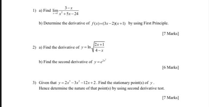 Find limlimits _xto 3 (3-x)/x^2+5x-24 
b) Determine the derivative of f(x)=(3x-2)(x+1) by using First Principle. 
[7 Marks] 
2) a) Find the derivative of y=ln sqrt(frac 2x+1)4-x
b) Find the second derivative of y=e^(2x^2)
[6 Marks] 
3) Given that y=2x^3-3x^2-12x+2. Find the stationary point(s) of y. 
Hence determine the nature of that point(s) by using second derivative test. 
[7 Marks]