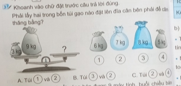 Khoanh vào chữ đặt trước câu trả lời đúng.
Phải lấy hai trong bốn túi gạo nào đặt lên đĩa cân bên phải đề cân K
thăng bằng?
b)
6 kg
7 kg 8 kg 5 kg.
tín
1 2 3 4 。 1
to.
A. Túi (1 và 2 B. Túi 3 ) và 2 C. Túi ② và ④
xc 9 máy tính, buổi chiều bán