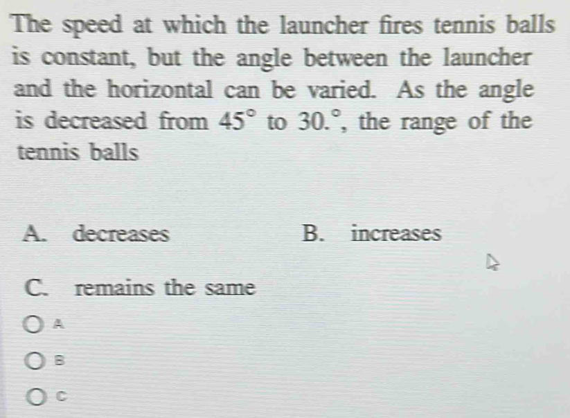 The speed at which the launcher fires tennis balls
is constant, but the angle between the launcher
and the horizontal can be varied. As the angle
is decreased from 45° to 30.^circ  , the range of the
tennis balls
A. decreases B. increases
C. remains the same
A
B
C