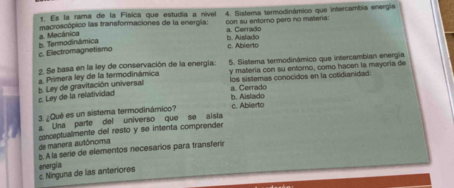 Es la rama de la Física que estudia a nível
macroscópico las transformaciones de la energia: 4. Sistema termodinámico que intercambia energía
con su entoro pero no materia:
a. Cerrado
a. Mecánica
b. Aislado
c. Electromagnetismo b. Termodinámica c. Abierto
2. Se basa en la ley de conservación de la energía: 5. Sistema termodinámico que intercambian energia
a. Primera ley de la termodinámica y materia con su entorno, como hacen la mayoría de
los sistemas conocidos en la cotidianidad:
a. Cerrado
c. Ley de la relatividad b. Ley de gravitación universal
b. Aislado
3. ¿Qué es un sistema termodinámico? c. Abierto
a Una parte del universo que se aisla
de manera autónoma conceptualmente del resto y se intenta comprender
b. A la serie de elementos necesarios para transferir
energía
c. Ninguna de las anteriores