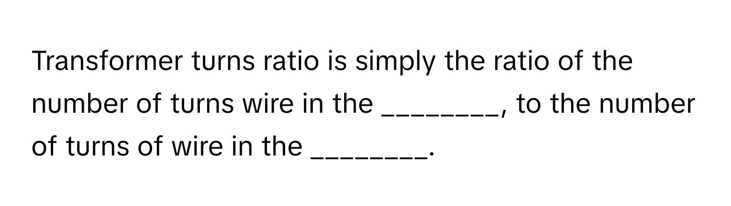 Transformer turns ratio is simply the ratio of the number of turns wire in the ________, to the number of turns of wire in the ________.