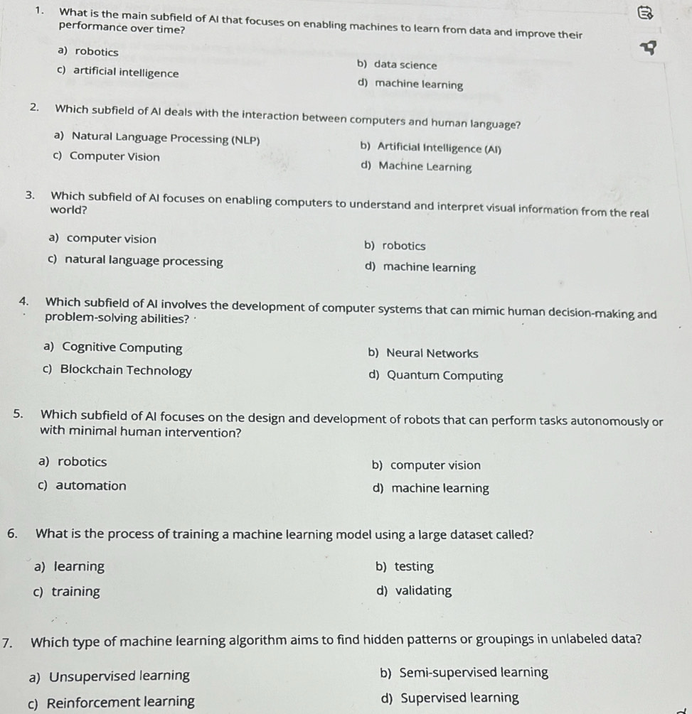 What is the main subfield of AI that focuses on enabling machines to learn from data and improve their
performance over time?
a) robotics b) data science
c) artificial intelligence d) machine learning
2. Which subfield of Al deals with the interaction between computers and human language?
a) Natural Language Processing (NLP) b) Artificial Intelligence (AI)
c) Computer Vision d) Machine Learning
3. Which subfield of AI focuses on enabling computers to understand and interpret visual information from the real
world?
a) computer vision b) robotics
c) natural language processing d) machine learning
4. Which subfield of AI involves the development of computer systems that can mimic human decision-making and
problem-solving abilities? ·
a) Cognitive Computing b) Neural Networks
c) Blockchain Technology d) Quantum Computing
5. Which subfield of AI focuses on the design and development of robots that can perform tasks autonomously or
with minimal human intervention?
a) robotics b) computer vision
c) automation d) machine learning
6. What is the process of training a machine learning model using a large dataset called?
a) learning b) testing
c) training d) validating
7. Which type of machine learning algorithm aims to find hidden patterns or groupings in unlabeled data?
a) Unsupervised learning b) Semi-supervised learning
c) Reinforcement learning d) Supervised learning