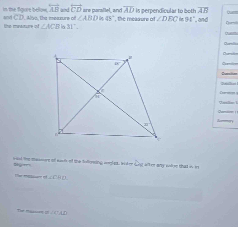 In the figure below, overleftrightarrow AB and overleftrightarrow CD are parallel, and overline AD is perpendicular to both overline AB Quest
and overline CD. Also, the measure of ∠ ABD is 48° , the measure of ∠ DEC is 94° , and
the measure of ∠ ACB is 31°. Quest
Quest
Questic
s
Questa
Qunstion
Question
Question $
Question 1
Question 1 
Fi d the measure of each of the following angles. Enter 
degrees. 2y after any value that is in
The measure of ∠ CBD.
The measure of ∠ CAD