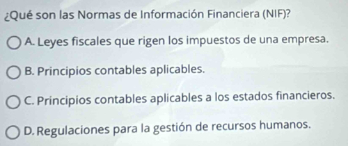 ¿Qué son las Normas de Información Financiera (NIF)?
A. Leyes fiscales que rigen los impuestos de una empresa.
B. Principios contables aplicables.
C. Principios contables aplicables a los estados financieros.
D. Regulaciones para la gestión de recursos humanos.