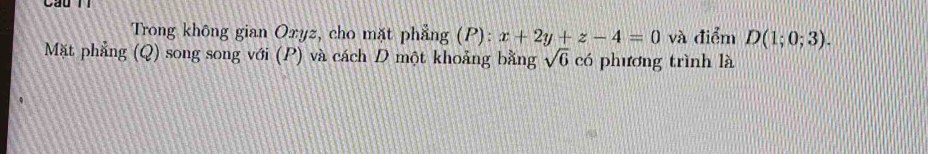 Cầu 
Trong không gian Oxyz, cho mặt phẳng (P): x+2y+z-4=0 và điểm D(1;0;3). 
Mặt phẳng (Q) song song với (P) và cách D một khoảng bằng sqrt(6) có phương trình là