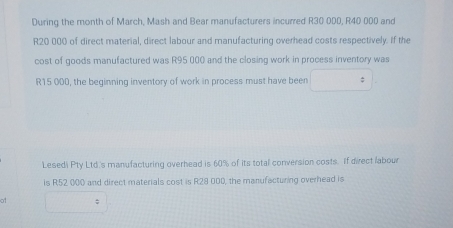 During the month of March, Mash and Bear manufacturers incurred R30 000, R40 000 and
R20 000 of direct material, direct labour and manufacturing overhead costs respectively. If the 
cost of goods manufactured was R95 000 and the closing work in process inventory was
R15 000, the beginning inventory of work in process must have been 
Lesedi Pty Ltd.'s manufacturing overhead is 60% of its total conversion costs. If direct labour 
is R52 000 and direct materials cost is R28 000, the manufacturing overhead is 
of