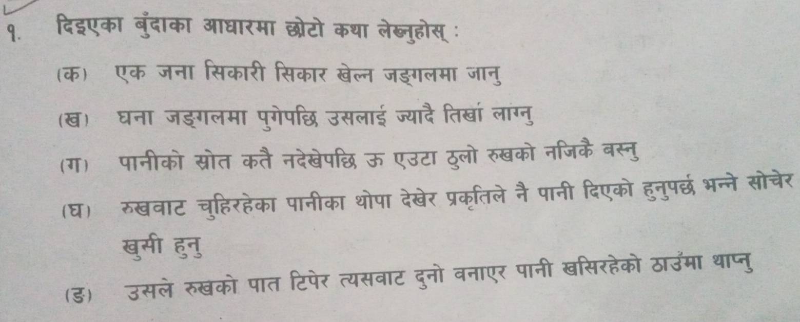 १. दिइएका बुंदाका आधारमा छोटो कथा लेब्नुहोस् : 
(क) एक जना सिकार सकार खेल्न जङगलमा जॉन 
(ख) घना जङगलम पगेपछि उसलाई ज्यादै तिखा लाग्नु 
(ग) पानीको स्रोत देखेपछि ऊ एउटा ठूलो रुखको नजिकै बर 
(घ) रुखवाट चुहिरहेका पानीका थोपा देखेर प्रकृतिले नै पानी दिएको हुनुपछ भन्ने सोचेर 
खुसी हुनु 
(ड) उसले रुखको पात टिपेर त्यसवाट दुनो वनाएर पार a 
उमा थाप्न