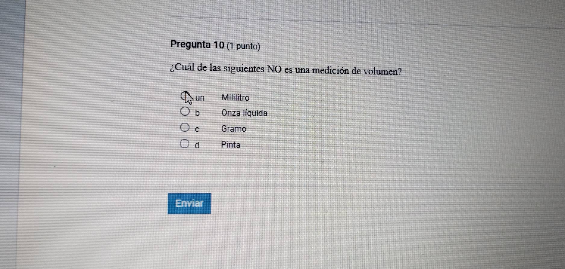 Pregunta 10 (1 punto)
¿Cuál de las siguientes NO es una medición de volumen?
un Mililitro
b Onza líquida
C Gramo
d Pinta
Enviar