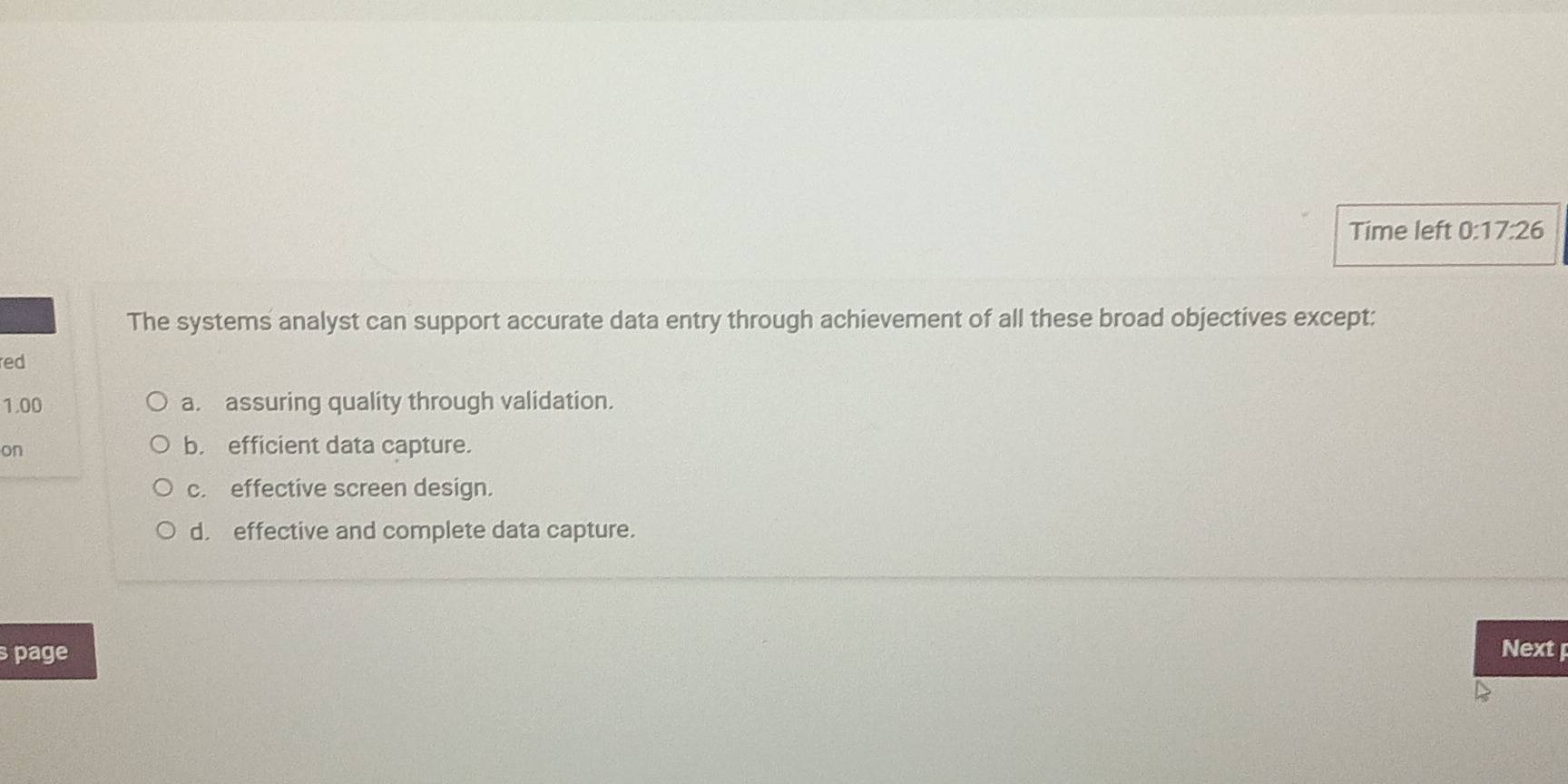 Time left 0:17:26 
The systems analyst can support accurate data entry through achievement of all these broad objectives except:
red
1.00 a. assuring quality through validation.
on b. efficient data capture.
c. effective screen design.
d. effective and complete data capture.
s page Next p