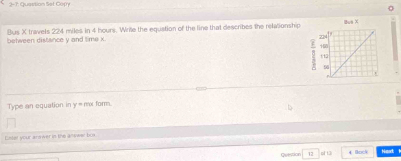 2-7: Question Set Copy 
Bus X travels 224 miles in 4 hours. Write the equation of the line that describes the relationship Bus X
between distance y and time x. 
2 
Type an equation in y= mx form. 
Enter your answer in the answer box. 
Question 12 of 13 4 Book Next