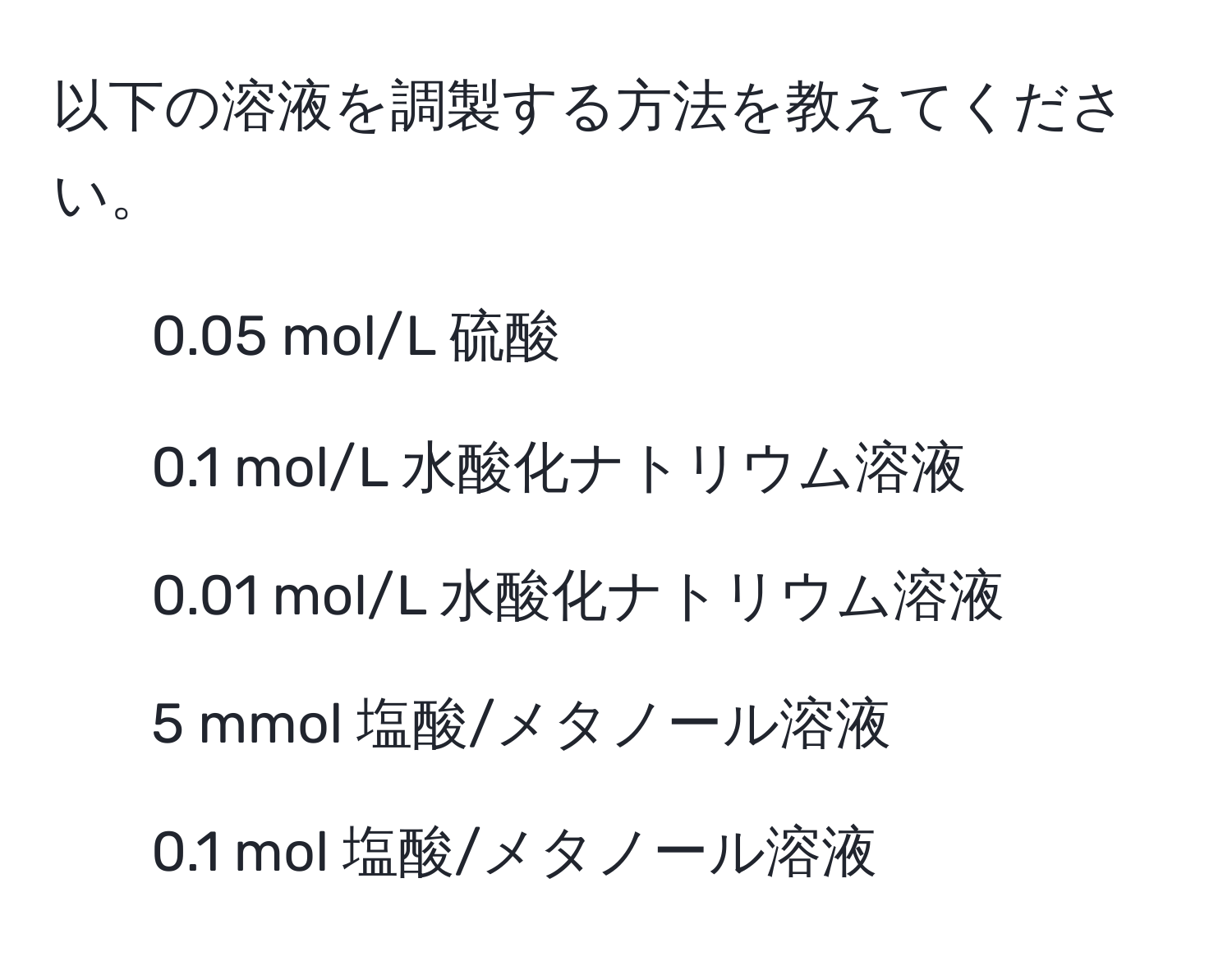 以下の溶液を調製する方法を教えてください。  
- 0.05 mol/L 硫酸  
- 0.1 mol/L 水酸化ナトリウム溶液  
- 0.01 mol/L 水酸化ナトリウム溶液  
- 5 mmol 塩酸/メタノール溶液  
- 0.1 mol 塩酸/メタノール溶液