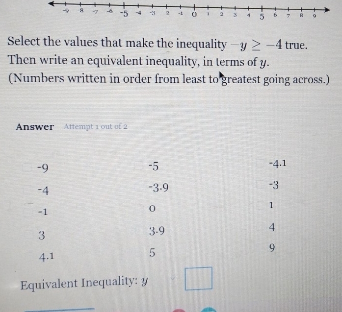 Select the values that make the inequality -y≥ -4 true. 
Then write an equivalent inequality, in terms of y. 
(Numbers written in order from least to greatest going across.) 
Answer Attempt 1 out of 2 
Equivalent Inequality: y || _  
_