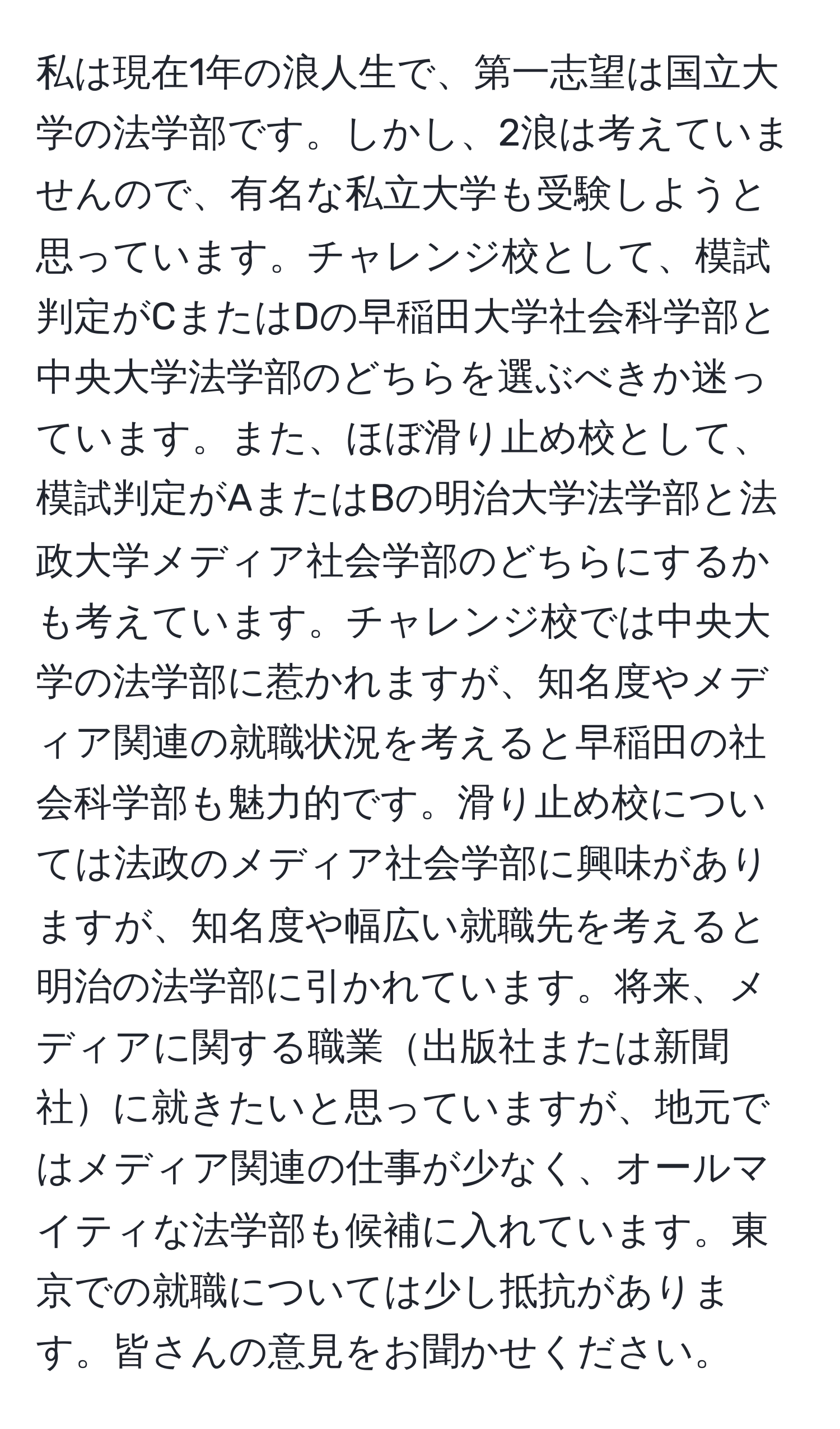 私は現在1年の浪人生で、第一志望は国立大学の法学部です。しかし、2浪は考えていませんので、有名な私立大学も受験しようと思っています。チャレンジ校として、模試判定がCまたはDの早稲田大学社会科学部と中央大学法学部のどちらを選ぶべきか迷っています。また、ほぼ滑り止め校として、模試判定がAまたはBの明治大学法学部と法政大学メディア社会学部のどちらにするかも考えています。チャレンジ校では中央大学の法学部に惹かれますが、知名度やメディア関連の就職状況を考えると早稲田の社会科学部も魅力的です。滑り止め校については法政のメディア社会学部に興味がありますが、知名度や幅広い就職先を考えると明治の法学部に引かれています。将来、メディアに関する職業出版社または新聞社に就きたいと思っていますが、地元ではメディア関連の仕事が少なく、オールマイティな法学部も候補に入れています。東京での就職については少し抵抗があります。皆さんの意見をお聞かせください。