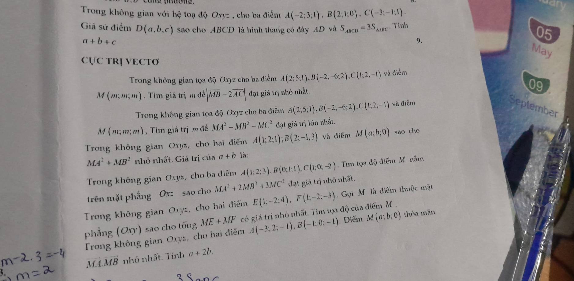 Trong không gian với hệ toạ độ Oxyz , cho ba điểm A(-2;3;1),B(2;1;0),C(-3;-1;1).
Giả sử điểm D(a,b,c) sao cho ABCD là hình thang có đáy AD và S_ABCD=3S_△ ABC. Tính
a+b+c
9.
05
May
CựC TRị VECTơ
Trong không gian tọa độ Oxyz cho ba điểm A(2;5;1),B(-2;-6;2),C(1;2;-1) và điểm
M(m;m;m) Tìm giá trị m để |overline MB-2overline AC| đạt giá trị nhỏ nhất. 09
Trong không gian tọa độ Oxyz cho ba điểm A(2;5;1),B(-2;-6;2),C(1;2;-1) và điềm
Seplember
M(m;m;m) , Tìm giá trị m đề MA^2-MB^2-MC^2 đạt giá trị lớn nhất.
Trong không gian Oxyz, cho hai điểm A(1;2;1);B(2;-1;3) và điểm M(a;b;0) sao cho
MA^2+MB^2 nhỏ nhất. Giá trị của a+b là:
Trong không gian Oxyz, cho ba điểm A(1;2;3),B(0;1;1),C(1;0;-2).  Tim tọa độ điểm Mô nằm
trên mặt phẳng Oxz sao cho MA^2+2MB^2+3MC^2 đạt giá trị nhỏ nhất.
Trong không gian Oxyz, cho hai điểm E(1;-2;4),F(1;-2;-3) Gọi M là điểm thuộc mặt
phẳng (Oxy) sao cho tổng ME+MF có giá trị nhỏ nhất. Tìm tọa độ của điểm M.
Trong không gian Oxyz, cho hai điểm A(-3;2;-1),B(-1;0;-1) Điểm M(a;b:0) thỏa mãn
vector MA.vector MB nhỏ nhất. Tính a+2b.