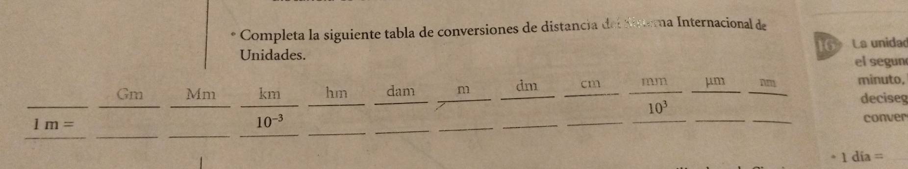 Completa la siguiente tabla de conversiones de distancia del disterna Internacional de 
16 La unidad 
Unidades. 
el segun 
Gm Mm km hm dam m dm cm mm μm nm
minuto, 
deciseg
10^3
__ 
_
1m=
_ 
_
10^(-3) _____conver 
* 1 día =